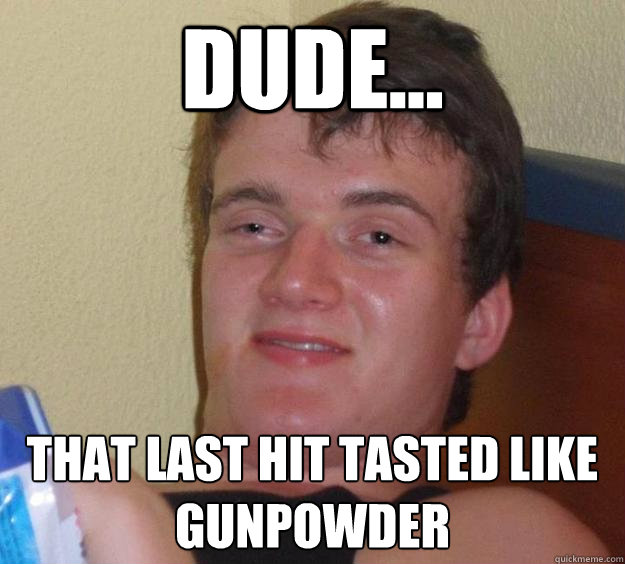 dude... that last hit tasted like gunpowder  10 Guy