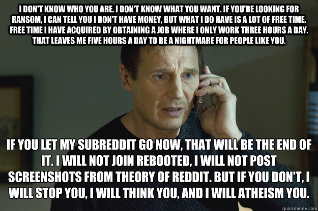 I don't know who you are. I don't know what you want. If you're looking for ransom, I can tell you I don't have money, but what I do have is a lot of free time. Free time I have acquired by obtaining a job where I only work three hours a day. That leaves   Taken