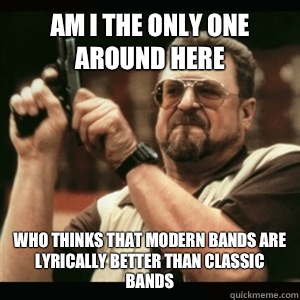 Am i the only one around here who thinks that modern bands are lyrically better than classic bands  Am I The Only One Round Here