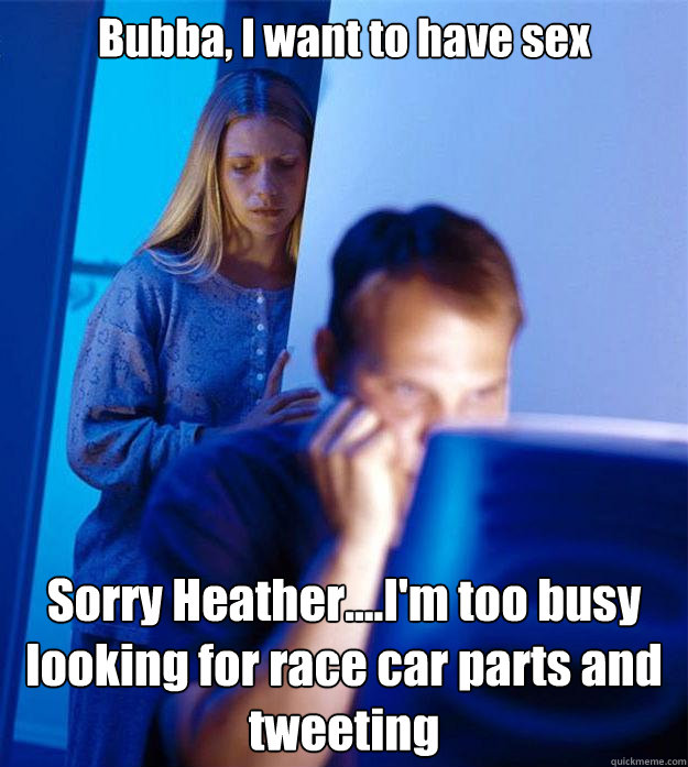 Bubba, I want to have sex Sorry Heather....I'm too busy looking for race car parts and tweeting  Redditors Wife