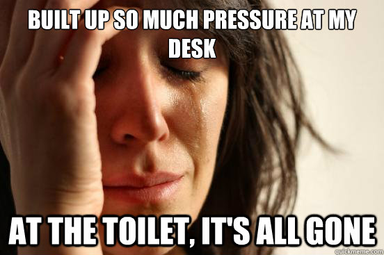 Built up so much pressure at my desk at the toilet, it's all gone  First World Problems