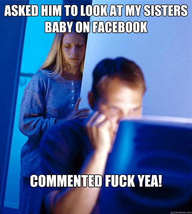 Asked him to look at my sisters baby on facebook Commented Fuck Yea!  Redditors Wife