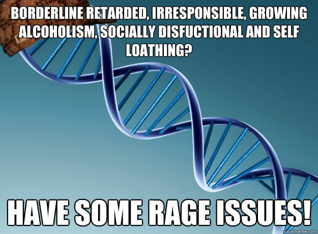 borderline retarded, irresponsible, growing alcoholism, socially disfuctional and self loathing? have some rage issues!  Scumbag Genetics