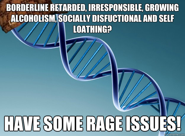 borderline retarded, irresponsible, growing alcoholism, socially disfuctional and self loathing? have some rage issues! - borderline retarded, irresponsible, growing alcoholism, socially disfuctional and self loathing? have some rage issues!  Scumbag Genetics