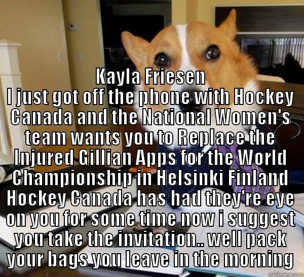  KAYLA FRIESEN I JUST GOT OFF THE PHONE WITH HOCKEY CANADA AND THE NATIONAL WOMEN'S TEAM WANTS YOU TO REPLACE THE INJURED GILLIAN APPS FOR THE WORLD CHAMPIONSHIP IN HELSINKI FINLAND HOCKEY CANADA HAS HAD THEY'RE EYE ON YOU FOR SOME TIME NOW I SUGGEST YOU T Lawyer Dog
