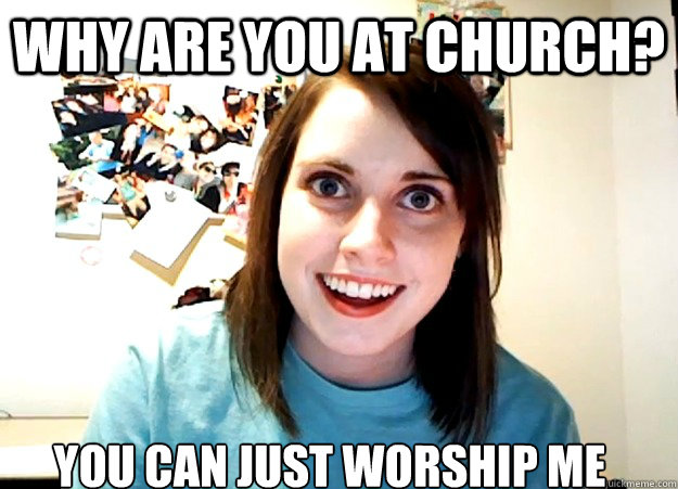 Why are you at church? You can just worship me  Overly Attached Girlfriend