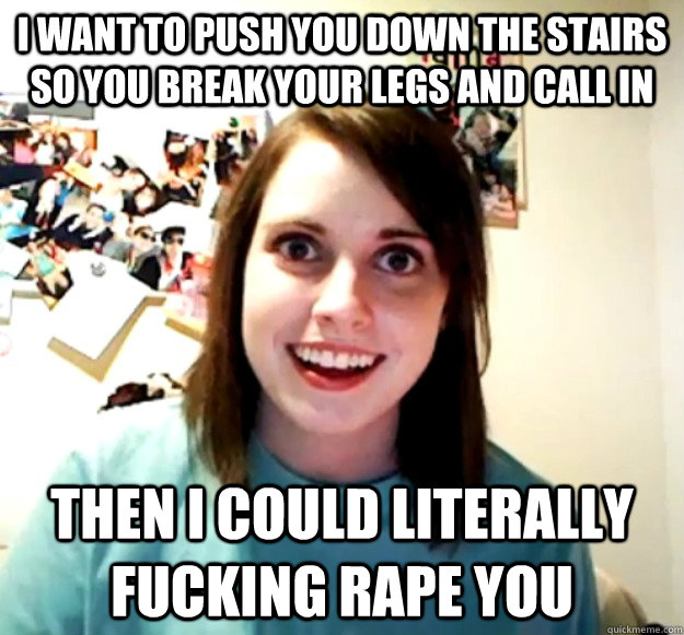 I want to push you down the stairs so you break your legs and call in  Then I could literally fucking rape you  Overly Attached Girlfriend