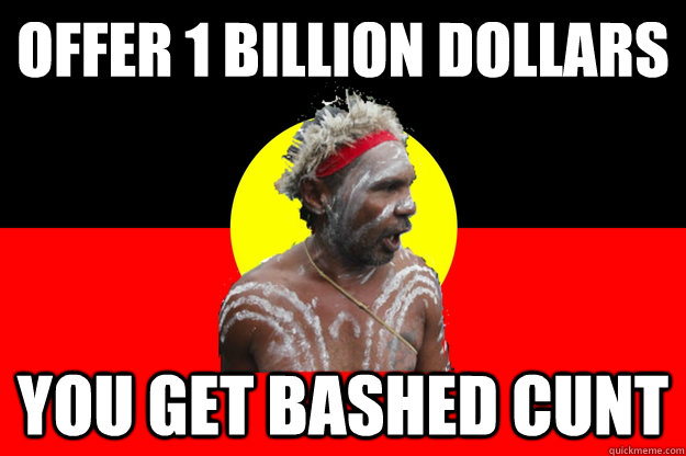 OFFER 1 BILLION DOLLARS YOU GET BASHED CUNT  