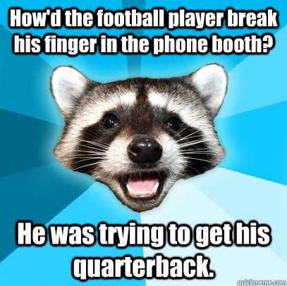 How'd the football player break his finger in the phone booth? He was trying to get his quarterback.  Lame Pun Coon