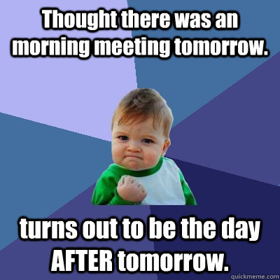 Thought there was an morning meeting tomorrow. turns out to be the day AFTER tomorrow.  Success Kid