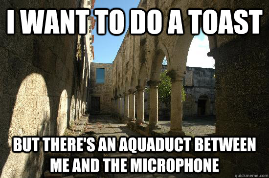 I want to do a toast But there's an aquaduct between me and the microphone  