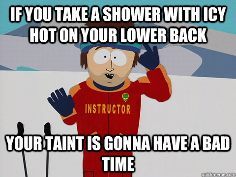 If you take a shower with Icy Hot on your lower back your taint is gonna have a bad time  Youre gonna have a bad time