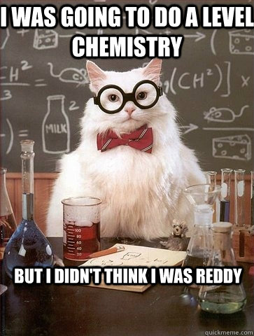 I WAS GOING TO DO A LEVEL CHEMISTRY BUT I DIDN'T THINK I WAS REDDY  Chemistry Cat