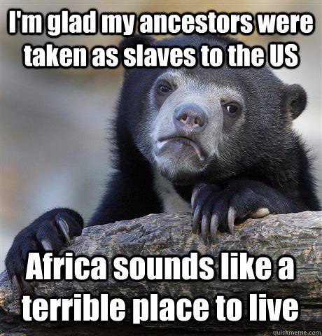 I'm glad my ancestors were taken as slaves to the US Africa sounds like a terrible place to live  Confession Bear