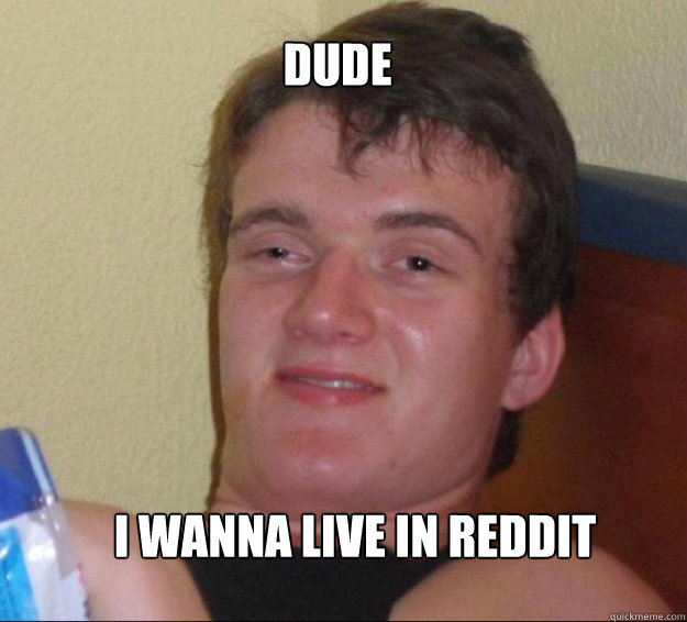 Dude  I wanna live in reddit   10guy