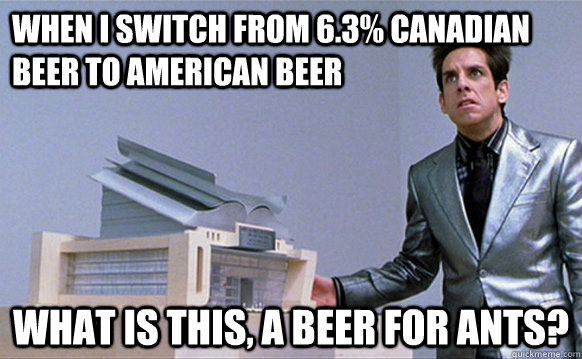 when I SWITCH FROM 6.3% CANADIAN BEER TO AMERICAN BEER WHAT IS THIS, A BEER FOR ANTS?  School for ants
