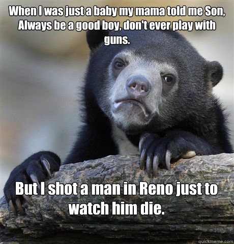 When I was just a baby my mama told me Son,
Always be a good boy, don't ever play with guns. But I shot a man in Reno just to watch him die.

 - When I was just a baby my mama told me Son,
Always be a good boy, don't ever play with guns. But I shot a man in Reno just to watch him die.

  Confession Bear