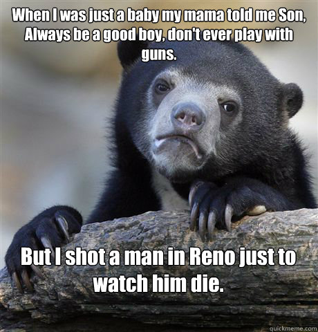 When I was just a baby my mama told me Son,
Always be a good boy, don't ever play with guns. But I shot a man in Reno just to watch him die.

  Confession Bear