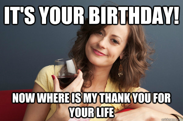 It's your birthday! now where is my thank you for your life  Forever Resentful Mother