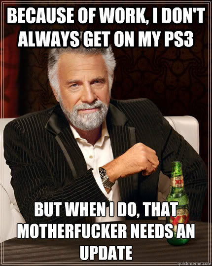 Because of work, I don't always get on my ps3 but when i do, that motherfucker needs an update  The Most Interesting Man In The World