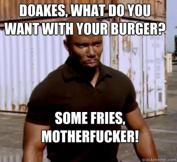 Doakes, what do you want with your burger? Some fries, motherfucker!  Surprise Doakes