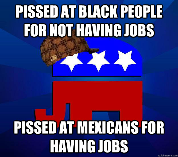 Pissed at black people for not having jobs Pissed at Mexicans for having jobs  