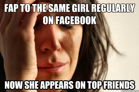 Fap to the same girl regularly on facebook now she appears on top friends - Fap to the same girl regularly on facebook now she appears on top friends  First World Problems