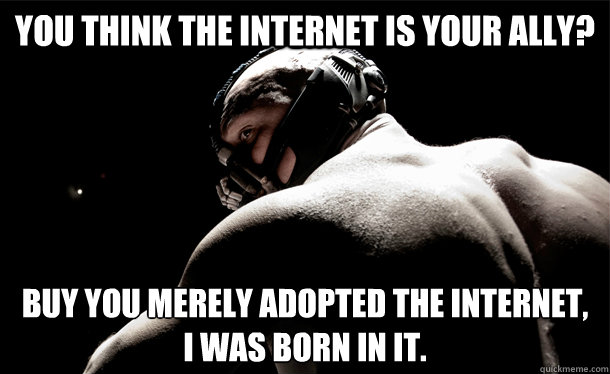 You think the internet is your ally? Buy you merely adopted the internet,
I was born in it. - You think the internet is your ally? Buy you merely adopted the internet,
I was born in it.  4chan Bane