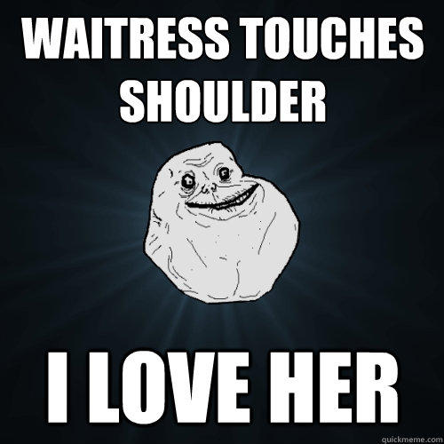 waitress touches shoulder i love her  Forever Alone