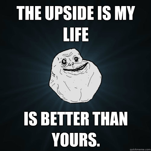 the upside is my life is better than yours.  Forever Alone