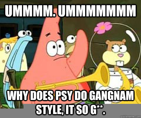 Ummmm. Ummmmmmm why does psy do gangnam style, it so g**.  