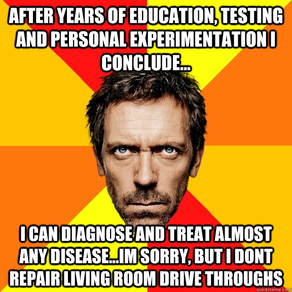 After years of education, testing and personal experimentation I conclude... I can diagnose and treat almost any disease...Im sorry, but I dont repair living room drive throughs  Diagnostic House