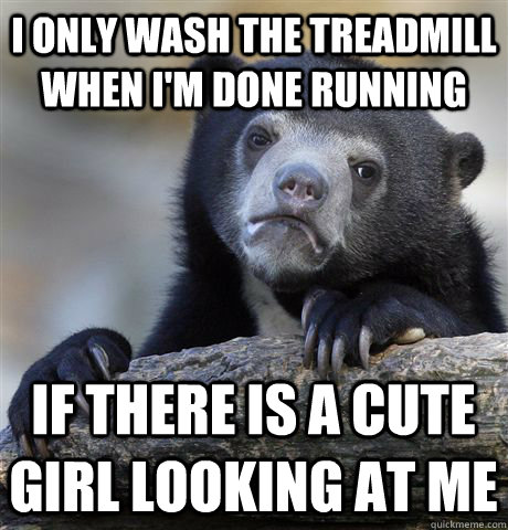 I only wash the treadmill when I'm done running If there is a cute girl looking at me  Confession Bear