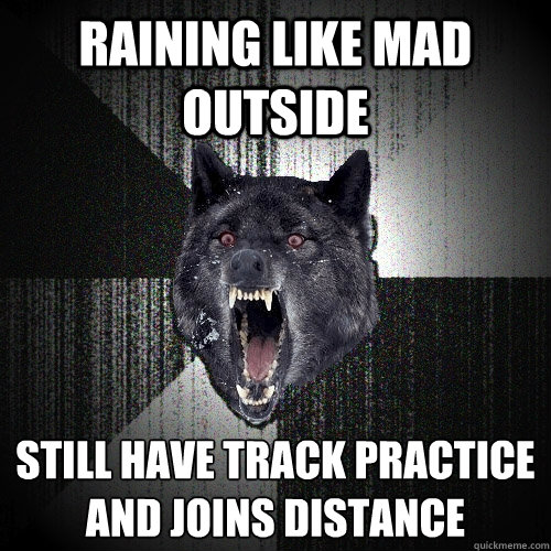 Raining Like mad outside Still have track practice 
and joins distance  Insanity Wolf
