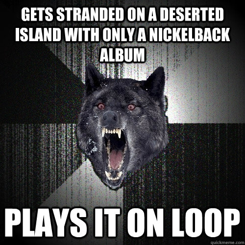 Gets stranded on a deserted island with only a Nickelback album Plays it on loop  Insanity Wolf