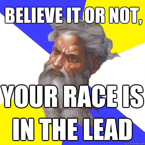 believe it or not, your race is in the lead  Advice God