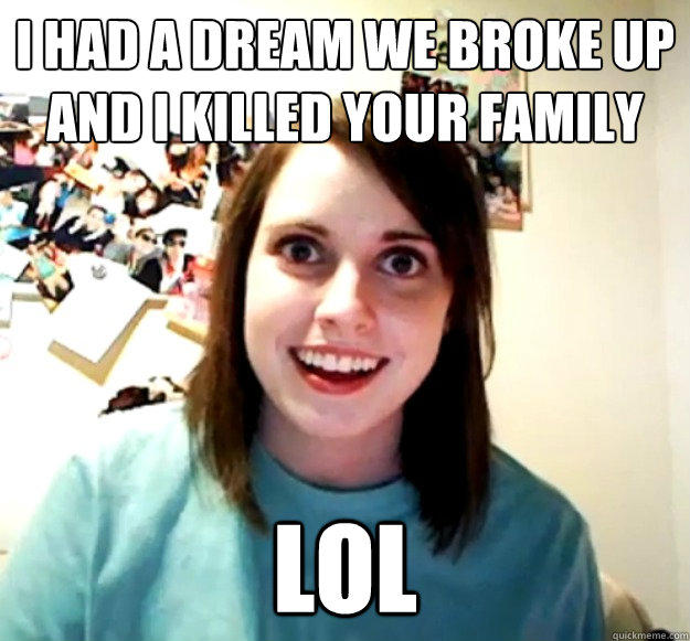 I had a dream we broke up and I killed your family lol - I had a dream we broke up and I killed your family lol  Overly Attached Girlfriend