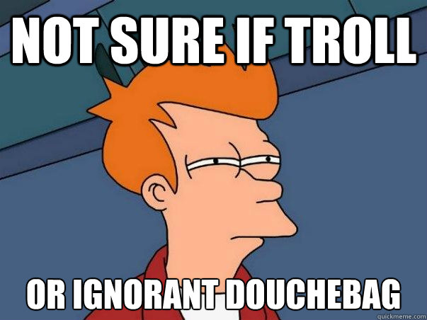 not sure if troll or ignorant douchebag  Not sure Fry