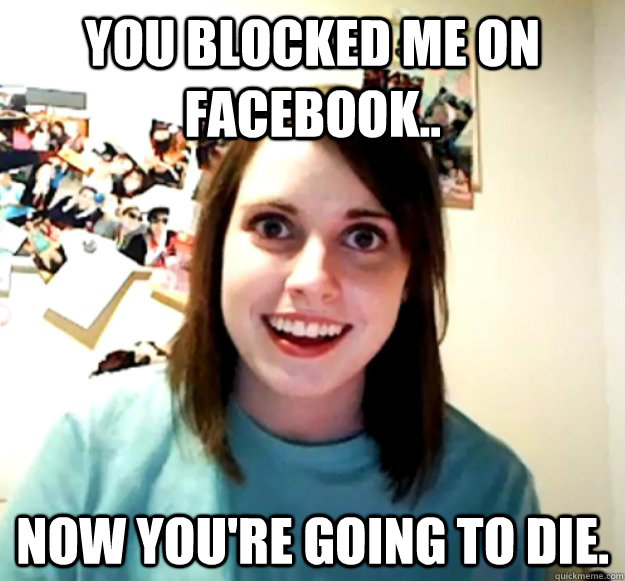 You blocked me on Facebook.. Now you're going to die.  Overly Attached Girlfriend