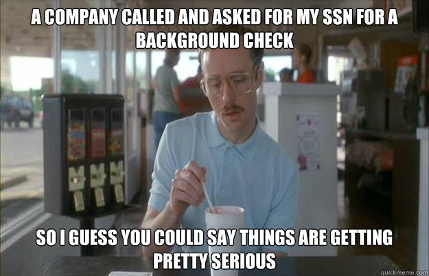 A company called and asked for my SSN for a background check So i guess you could say things are getting pretty serious - A company called and asked for my SSN for a background check So i guess you could say things are getting pretty serious  Gettin Pretty Serious