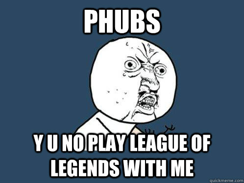 PHUBS y u no play league of legends with me  Y U No