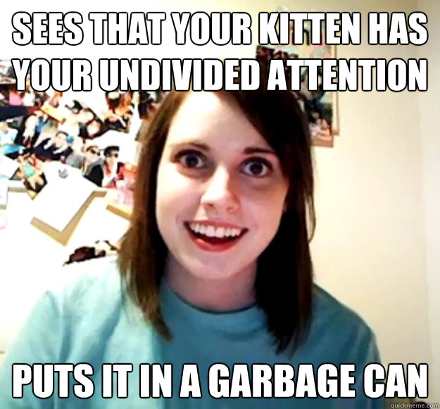 sees that your kitten has your undivided attention  puts it in a garbage can  Overly Attached Girlfriend