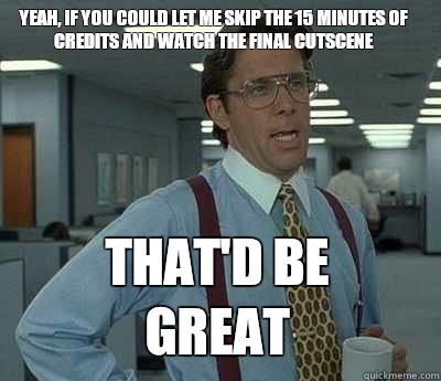 Yeah, if you could let me skip the 15 minutes of credits and watch the final cutscene That'd be great  Bill Lumbergh