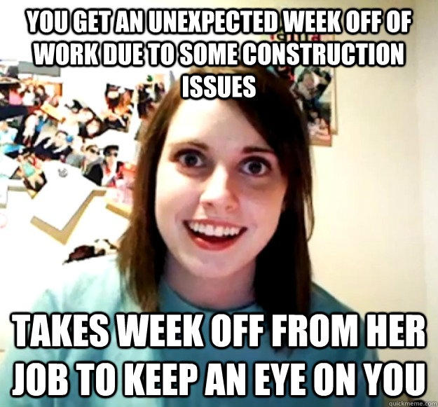 You get an unexpected week off of work due to some construction issues Takes week off from her job to keep an eye on you  Overly Attached Girlfriend