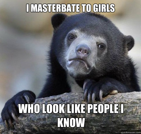 I MASTERBATE TO GIRLS WHO LOOK LIKE PEOPLE I KNOW  Confession Bear Eating