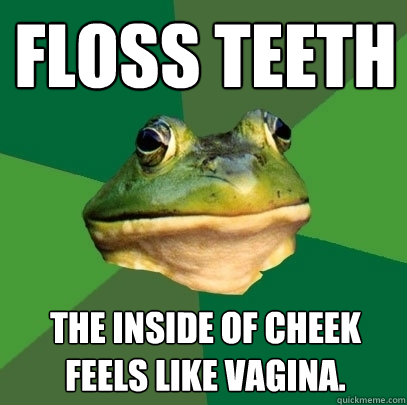 Floss teeth The inside of cheek feels like vagina.  Foul Bachelor Frog