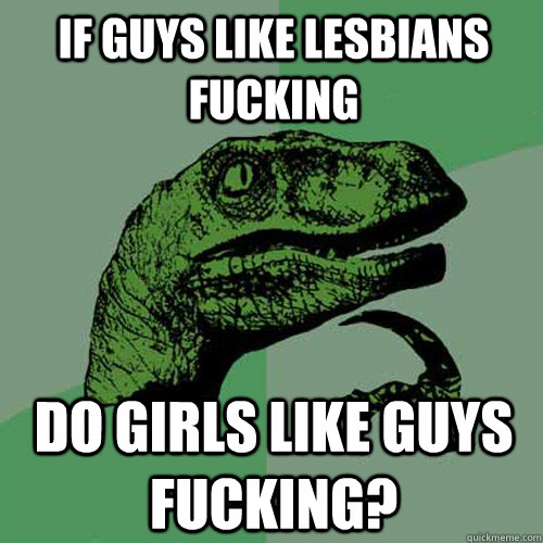 If guys like Lesbians fucking Do girls like guys fucking?   Philosoraptor