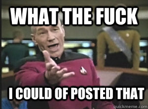 What the fuck I could of posted that  Annoyed Picard