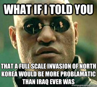 What if I told you  THAT A FULL SCALE INVASION OF nORTH KOREA WOULD BE MORE PROBLAMATIC THAN iRAQ EVER WAS  Matrix Morpheous