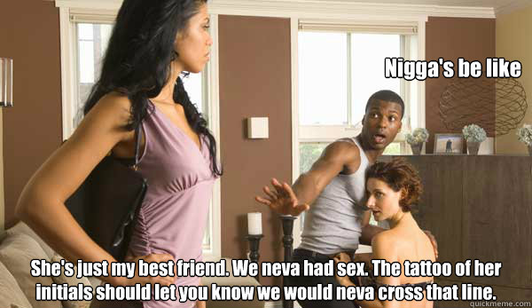 Nigga's be like She's just my best friend. We neva had sex. The tattoo of her initials should let you know we would neva cross that line.   Niggas be like